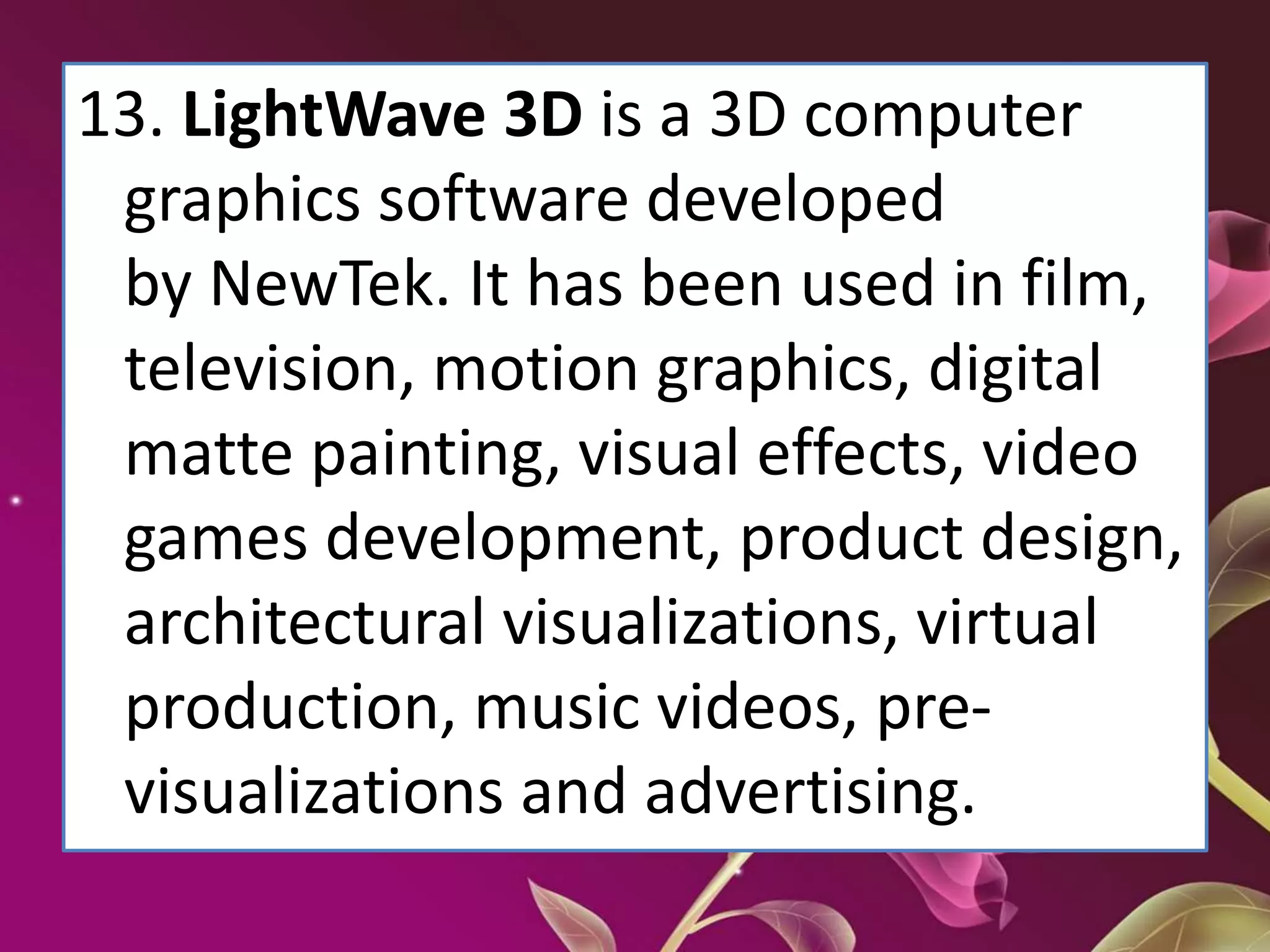 13. LightWave 3D is a 3D computer
graphics software developed
by NewTek. It has been used in film,
television, motion graphics, digital
matte painting, visual effects, video
games development, product design,
architectural visualizations, virtual
production, music videos, pre-
visualizations and advertising.
 