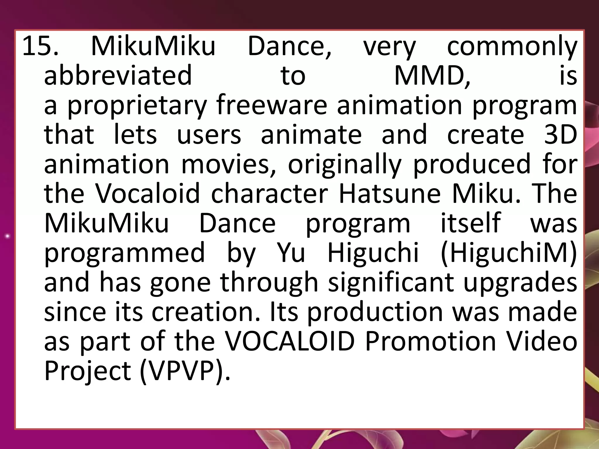 15. MikuMiku Dance, very commonly
abbreviated to MMD, is
a proprietary freeware animation program
that lets users animate and create 3D
animation movies, originally produced for
the Vocaloid character Hatsune Miku. The
MikuMiku Dance program itself was
programmed by Yu Higuchi (HiguchiM)
and has gone through significant upgrades
since its creation. Its production was made
as part of the VOCALOID Promotion Video
Project (VPVP).
 