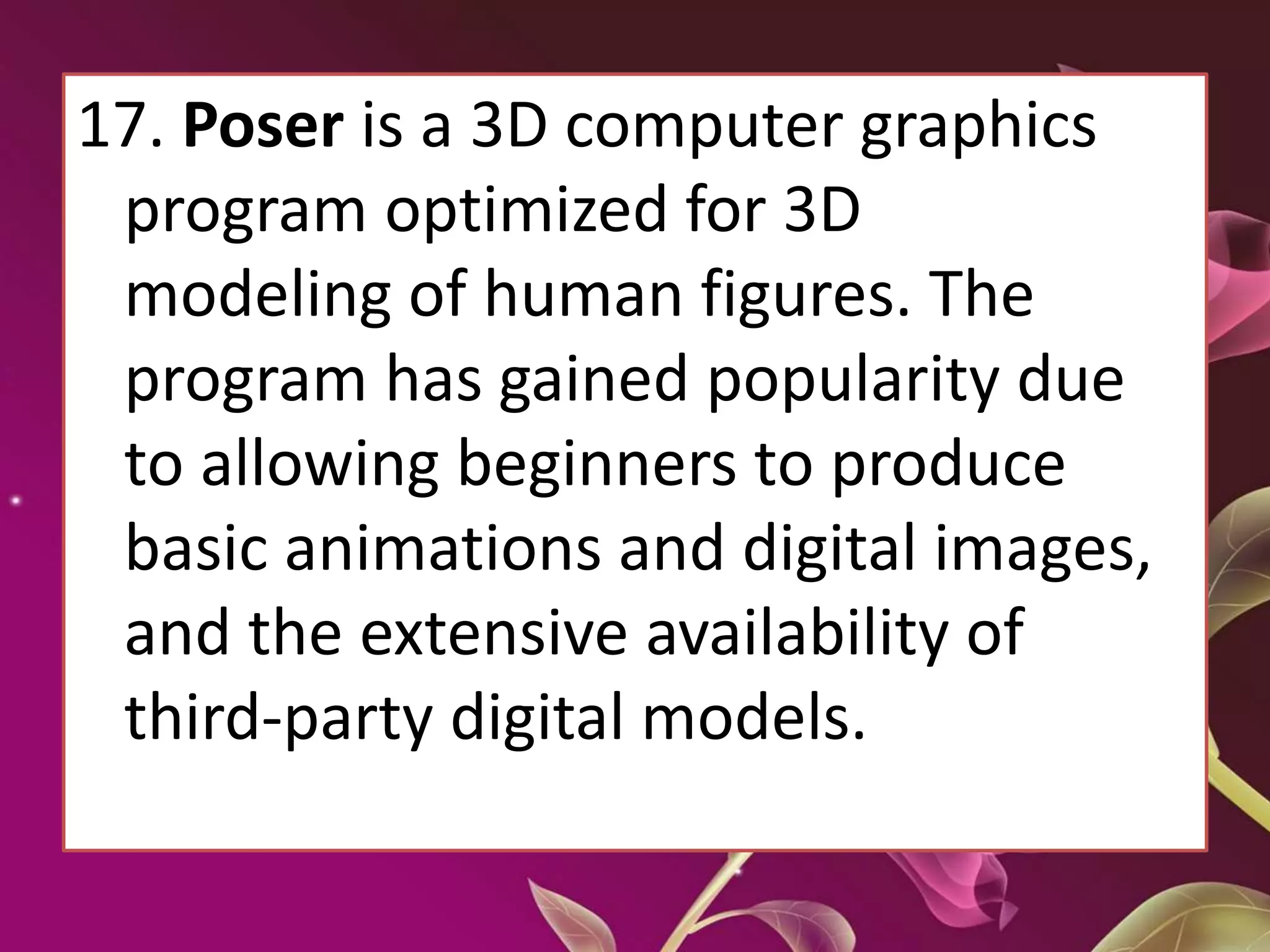 17. Poser is a 3D computer graphics
program optimized for 3D
modeling of human figures. The
program has gained popularity due
to allowing beginners to produce
basic animations and digital images,
and the extensive availability of
third-party digital models.
 