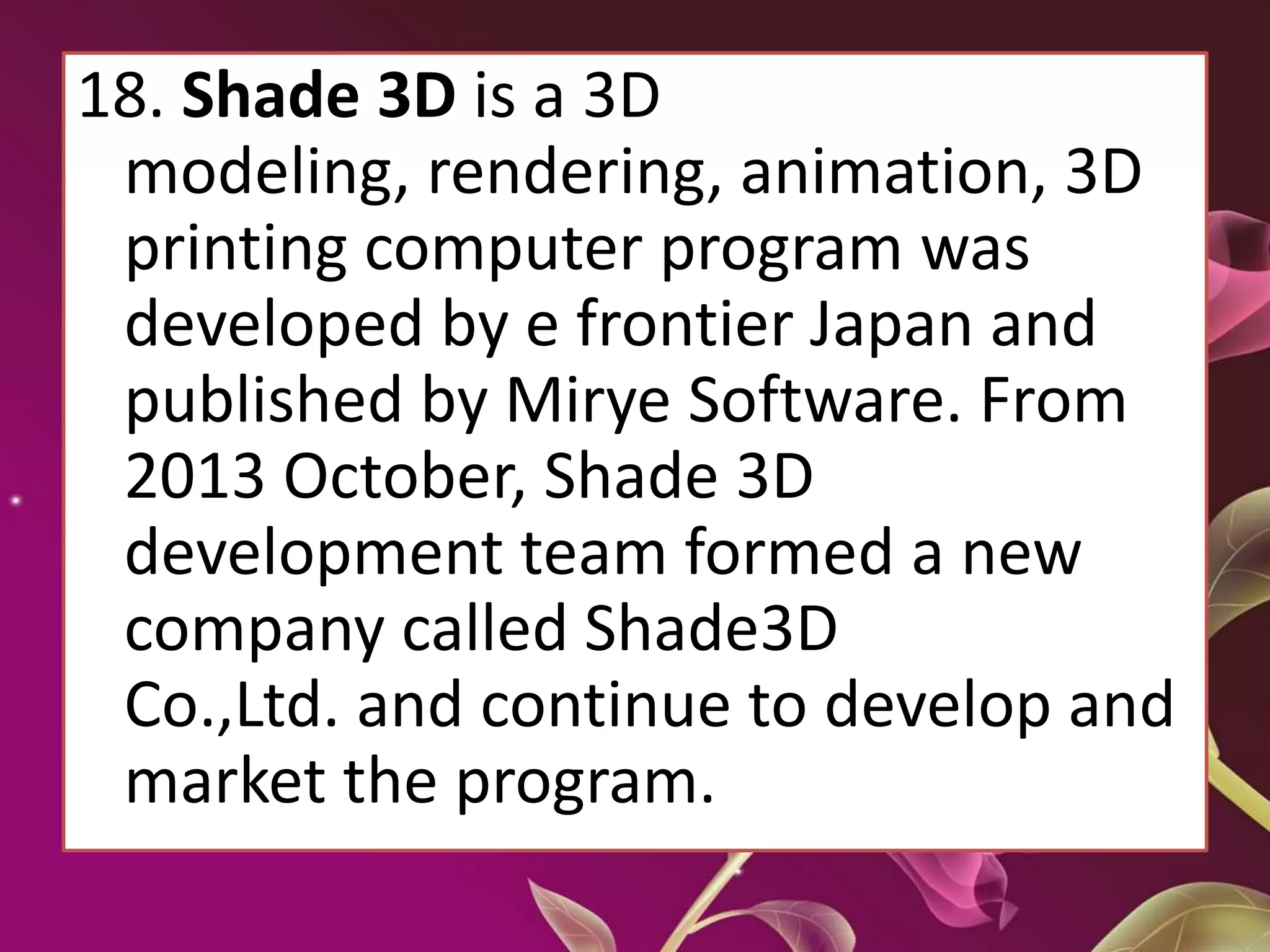 18. Shade 3D is a 3D
modeling, rendering, animation, 3D
printing computer program was
developed by e frontier Japan and
published by Mirye Software. From
2013 October, Shade 3D
development team formed a new
company called Shade3D
Co.,Ltd. and continue to develop and
market the program.
 