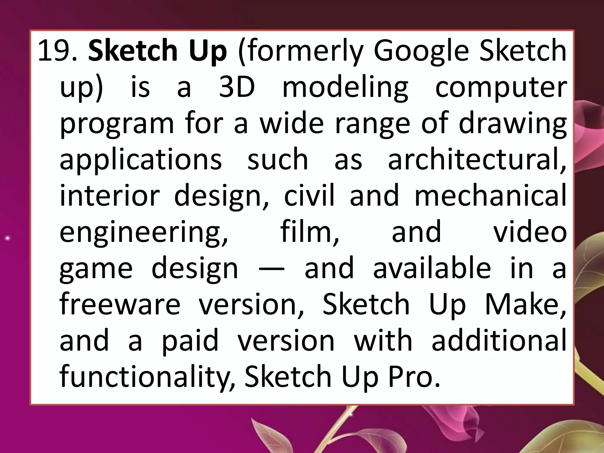 19. Sketch Up (formerly Google Sketch
up) is a 3D modeling computer
program for a wide range of drawing
applications such as architectural,
interior design, civil and mechanical
engineering, film, and video
game design — and available in a
freeware version, Sketch Up Make,
and a paid version with additional
functionality, Sketch Up Pro.
 