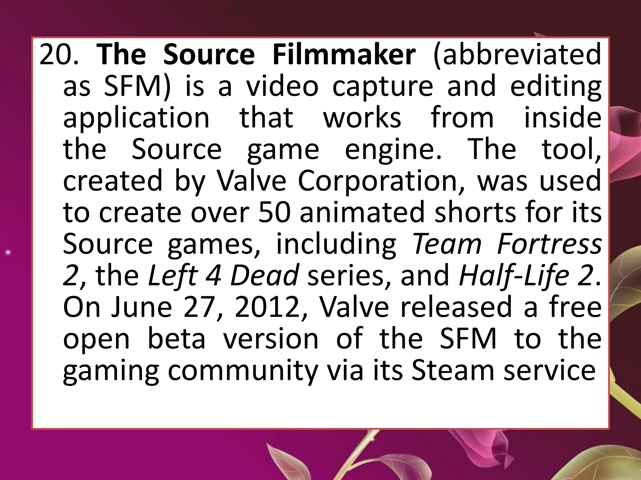 20. The Source Filmmaker (abbreviated
as SFM) is a video capture and editing
application that works from inside
the Source game engine. The tool,
created by Valve Corporation, was used
to create over 50 animated shorts for its
Source games, including Team Fortress
2, the Left 4 Dead series, and Half-Life 2.
On June 27, 2012, Valve released a free
open beta version of the SFM to the
gaming community via its Steam service
 