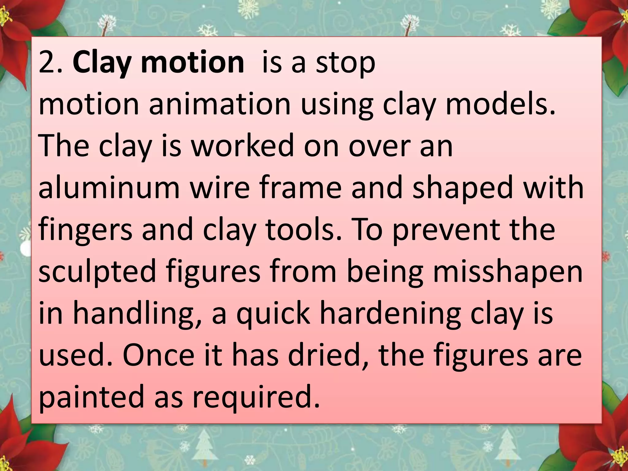 2. Clay motion is a stop
motion animation using clay models.
The clay is worked on over an
aluminum wire frame and shaped with
fingers and clay tools. To prevent the
sculpted figures from being misshapen
in handling, a quick hardening clay is
used. Once it has dried, the figures are
painted as required.
 