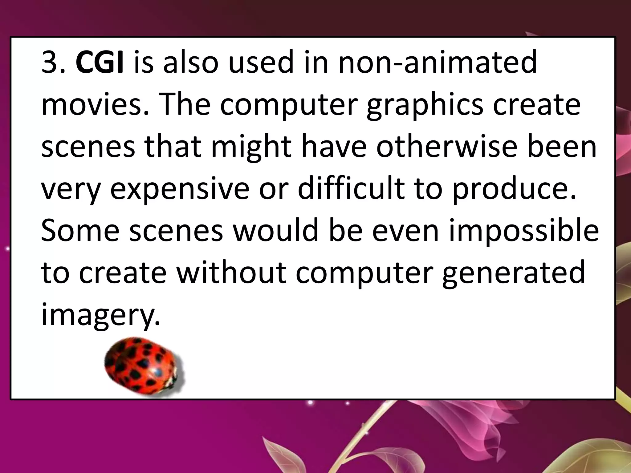 3. CGI is also used in non-animated
movies. The computer graphics create
scenes that might have otherwise been
very expensive or difficult to produce.
Some scenes would be even impossible
to create without computer generated
imagery.
 