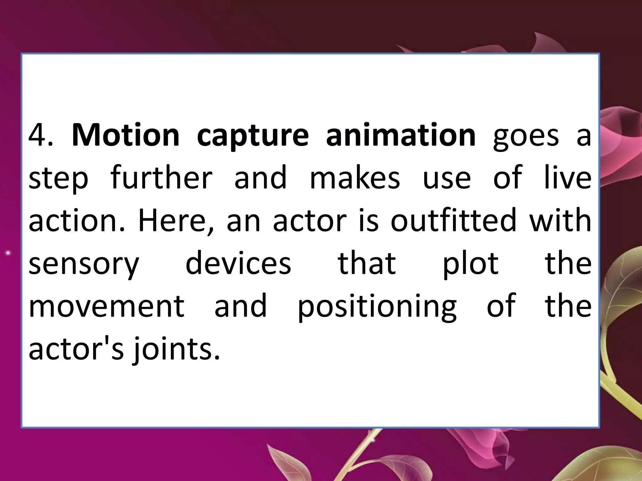 4. Motion capture animation goes a
step further and makes use of live
action. Here, an actor is outfitted with
sensory devices that plot the
movement and positioning of the
actor's joints.
 