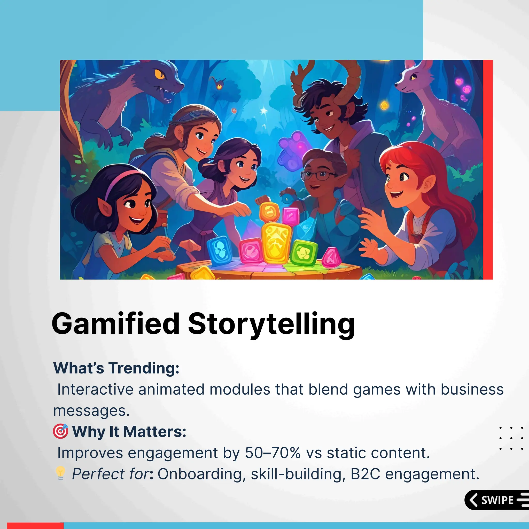 What’s Trending:
Interactive animated modules that blend games with business
messages.
🎯Why It Matters:
Improves engagement by 50–70% vs static content.
💡Perfect for: Onboarding, skill-building, B2C engagement.
Gamified Storytelling
 