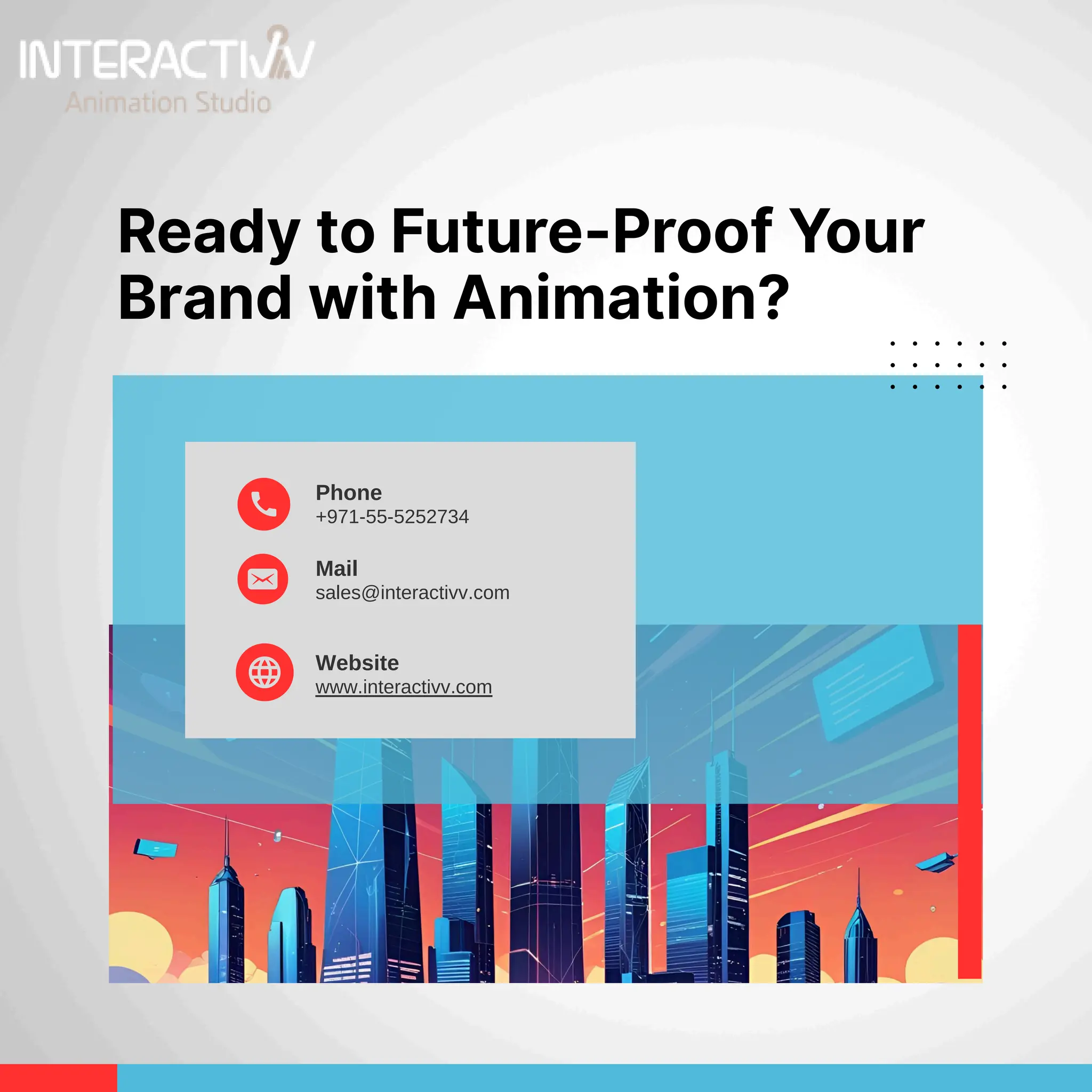 Phone
+971-55-5252734
Mail
sales@interactivv.com
Website
www.interactivv.com
Ready to Future-Proof Your
Brand with Animation?
 