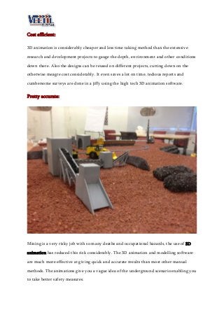 Cost efficient:
3D animation is considerably cheaper and less time taking method than the extensive
research and development projects to gauge the depth, environment and other conditions
down there. Also the designs can be reused on different projects, cutting down on the
otherwise meagre cost considerably. It even saves a lot on time, tedious reports and
cumbersome surveys are done in a jiffy using the high tech 3D animation software.
Pretty accurate:
Mining is a very risky job with so many deaths and occupational hazards, the use of 3D
animation has reduced this risk considerably. The 3D animation and modelling software
are much more effective at giving quick and accurate results than most other manual
methods. The animations give you a vague idea of the underground scenario enabling you
to take better safety measures.
 