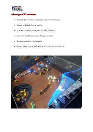 Advantages of 3D animation:
 Enhanced and realistic designs for better understanding
 Simple and hassle free operation
 Interactive and appealing user friendly interface
 Very comfortable and reasonably priced work
 Ensures convenient and smooth
 Saves a lot on time as well with instant connectivity features.
 