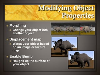 Modifying Object
Properties
 Morphing
 Change your object into
another object
 Displacement map
 Warps your object based
on an image or texture
map
 Enable Bump
 Roughs up the surface of
your object
 