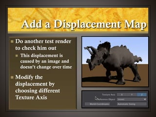  Do another test render
to check him out
 This displacement is
caused by an image and
doesn’t change over time
 Modify the
displacement by
choosing different
Texture Axis
Add a Displacement Map
 