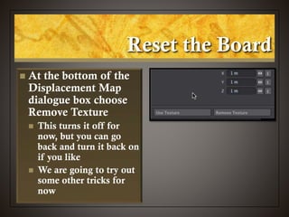 Reset the Board
 At the bottom of the
Displacement Map
dialogue box choose
Remove Texture
 This turns it off for
now, but you can go
back and turn it back on
if you like
 We are going to try out
some other tricks for
now
 