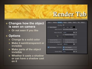 Render Tab
 Changes how the object
is seen on camera
 Or not seen if you like
 Options
 Change to a solid color
 Make it semitransparent or
invisible
 Make parts of the object
invisible
 Whether it casts a shadow
or can have a shadow cast
on it
 