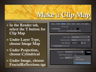 Make a Clip Map
 In the Render tab,
select the T button for
Clip Map
 Under Layer Type,
choose Image Map
 Under Projection,
choose Cylindrical
 Under Image, choose
FractalReflections.tga
 