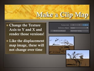 Make a Clip Map
 Change the Texture
Axis to Y and X and
render those versions!
 Like the displacement
map image, these will
not change over time
 