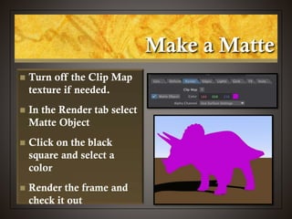 Make a Matte
 Turn off the Clip Map
texture if needed.
 In the Render tab select
Matte Object
 Click on the black
square and select a
color
 Render the frame and
check it out
 