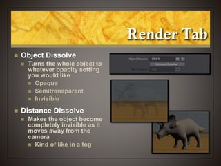 Render Tab
 Object Dissolve
 Turns the whole object to
whatever opacity setting
you would like
 Opaque
 Semitransparent
 Invisible
 Distance Dissolve
 Makes the object become
completely invisible as it
moves away from the
camera
 Kind of like in a fog
 
