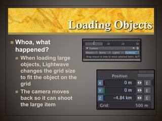 Loading Objects
 Whoa, what
happened?
 When loading large
objects, Lightwave
changes the grid size
to fit the object on the
grid
 The camera moves
back so it can shoot
the large item
 