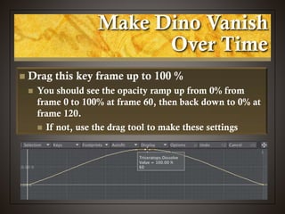 Make Dino Vanish
Over Time
 Drag this key frame up to 100 %
 You should see the opacity ramp up from 0% from
frame 0 to 100% at frame 60, then back down to 0% at
frame 120.
 If not, use the drag tool to make these settings
 