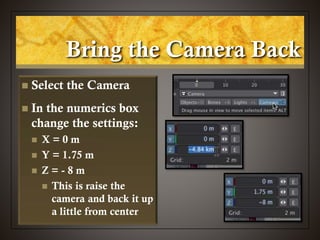 Bring the Camera Back
 Select the Camera
 In the numerics box
change the settings:
 X = 0 m
 Y = 1.75 m
 Z = - 8 m
 This is raise the
camera and back it up
a little from center
 