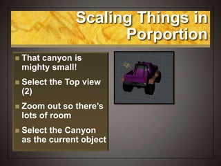Scaling Things in
Porportion
 That canyon is
mighty small!
 Select the Top view
(2)
 Zoom out so there’s
lots of room
 Select the Canyon
as the current object
 