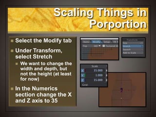 Scaling Things in
Porportion
 Select the Modify tab
 Under Transform,
select Stretch
 We want to change the
width and depth, but
not the height (at least
for now)
 In the Numerics
section change the X
and Z axis to 35
 