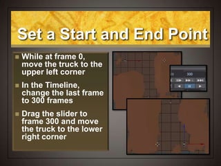 Set a Start and End Point
 While at frame 0,
move the truck to the
upper left corner
 In the Timeline,
change the last frame
to 300 frames
 Drag the slider to
frame 300 and move
the truck to the lower
right corner
 