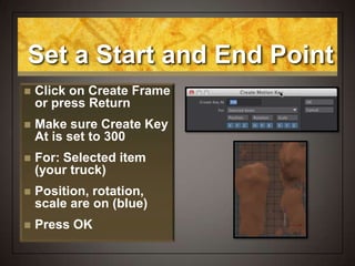Set a Start and End Point
 Click on Create Frame
or press Return
 Make sure Create Key
At is set to 300
 For: Selected item
(your truck)
 Position, rotation,
scale are on (blue)
 Press OK
 