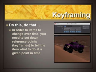 Keyframing
 Do this, do that…
 In order to items to
change over time, you
need to set down
reference points
(keyframes) to tell the
item what to do at a
given point in time
 