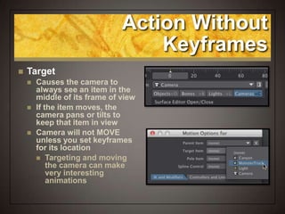 Action Without
Keyframes
 Target
 Causes the camera to
always see an item in the
middle of its frame of view
 If the item moves, the
camera pans or tilts to
keep that item in view
 Camera will not MOVE
unless you set keyframes
for its location
 Targeting and moving
the camera can make
very interesting
animations
 
