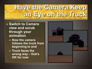 Have the Camera Keep
an Eye on the Truck
 Switch to Camera
view and scrub
through your
animation
 Now the camera
follows the truck from
beginning to end
 Truck faces the
wrong way – that’s
OK for now
 