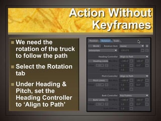 Action Without
Keyframes
 We need the
rotation of the truck
to follow the path
 Select the Rotation
tab
 Under Heading &
Pitch, set the
Heading Controller
to ‘Align to Path’
 