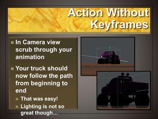 Action Without
Keyframes
 In Camera view
scrub through your
animation
 Your truck should
now follow the path
from beginning to
end
 That was easy!
 Lighting is not so
great though…
 