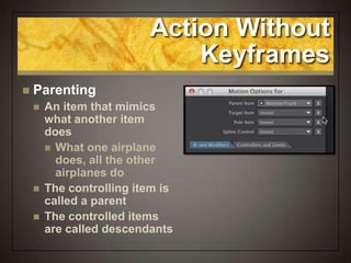 Action Without
Keyframes
 Parenting
 An item that mimics
what another item
does
 What one airplane
does, all the other
airplanes do
 The controlling item is
called a parent
 The controlled items
are called descendants
 