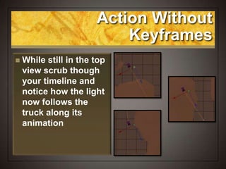 Action Without
Keyframes
 While still in the top
view scrub though
your timeline and
notice how the light
now follows the
truck along its
animation
 