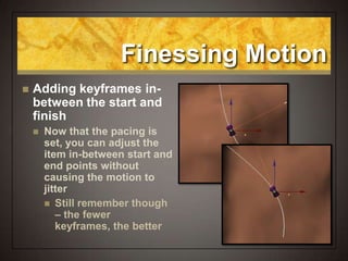 Finessing Motion
 Adding keyframes in-
between the start and
finish
 Now that the pacing is
set, you can adjust the
item in-between start and
end points without
causing the motion to
jitter
 Still remember though
– the fewer
keyframes, the better
 
