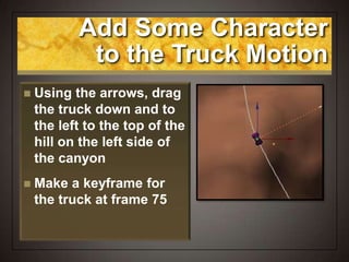 Add Some Character
to the Truck Motion
 Using the arrows, drag
the truck down and to
the left to the top of the
hill on the left side of
the canyon
 Make a keyframe for
the truck at frame 75
 
