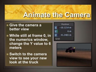Animate the Camera
 Give the camera a
better view
 While still at frame 0, in
the numerics window,
change the Y value to 6
meters
 Switch to the camera
view to see your new
look at the truck
 