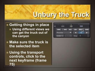 Unbury the Truck
 Getting things in place
 Using different views we
can get the truck out of
the canyon
 Make sure the truck is
the selected item
 Using the transport
controls, click to the
next keyframe (frame
75)
 