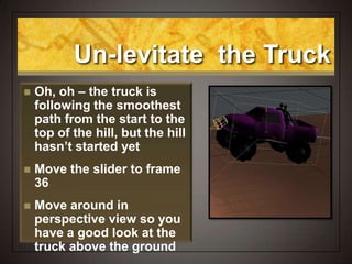 Un-levitate the Truck
 Oh, oh – the truck is
following the smoothest
path from the start to the
top of the hill, but the hill
hasn’t started yet
 Move the slider to frame
36
 Move around in
perspective view so you
have a good look at the
truck above the ground
 
