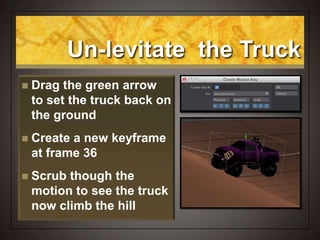 Un-levitate the Truck
 Drag the green arrow
to set the truck back on
the ground
 Create a new keyframe
at frame 36
 Scrub though the
motion to see the truck
now climb the hill
 