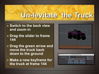 Un-levitate the Truck
 Switch to the back view
and zoom in
 Drag the slider to frame
144
 Drag the green arrow and
move the truck back
down to the ground
 Make a new keyframe for
the truck at frame 144
 