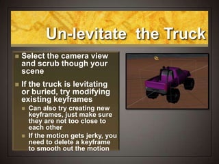 Un-levitate the Truck
 Select the camera view
and scrub though your
scene
 If the truck is levitating
or buried, try modifying
existing keyframes
 Can also try creating new
keyframes, just make sure
they are not too close to
each other
 If the motion gets jerky, you
need to delete a keyframe
to smooth out the motion
 