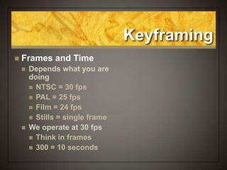 Keyframing
 Frames and Time
 Depends what you are
doing
 NTSC = 30 fps
 PAL = 25 fps
 Film = 24 fps
 Stills = single frame
 We operate at 30 fps
 Think in frames
 300 = 10 seconds
 