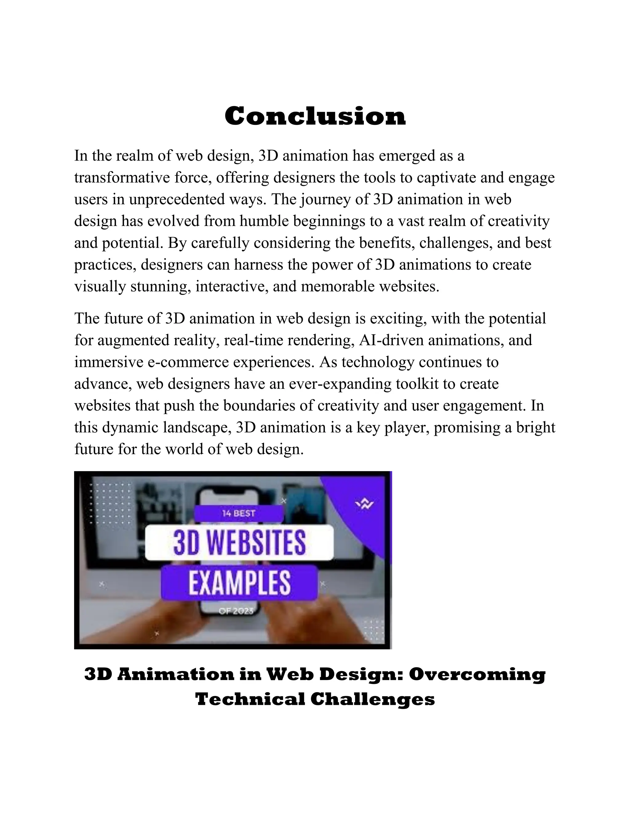 Conclusion
In the realm of web design, 3D animation has emerged as a
transformative force, offering designers the tools to captivate and engage
users in unprecedented ways. The journey of 3D animation in web
design has evolved from humble beginnings to a vast realm of creativity
and potential. By carefully considering the benefits, challenges, and best
practices, designers can harness the power of 3D animations to create
visually stunning, interactive, and memorable websites.
The future of 3D animation in web design is exciting, with the potential
for augmented reality, real-time rendering, AI-driven animations, and
immersive e-commerce experiences. As technology continues to
advance, web designers have an ever-expanding toolkit to create
websites that push the boundaries of creativity and user engagement. In
this dynamic landscape, 3D animation is a key player, promising a bright
future for the world of web design.
3D Animation in Web Design: Overcoming
Technical Challenges
 