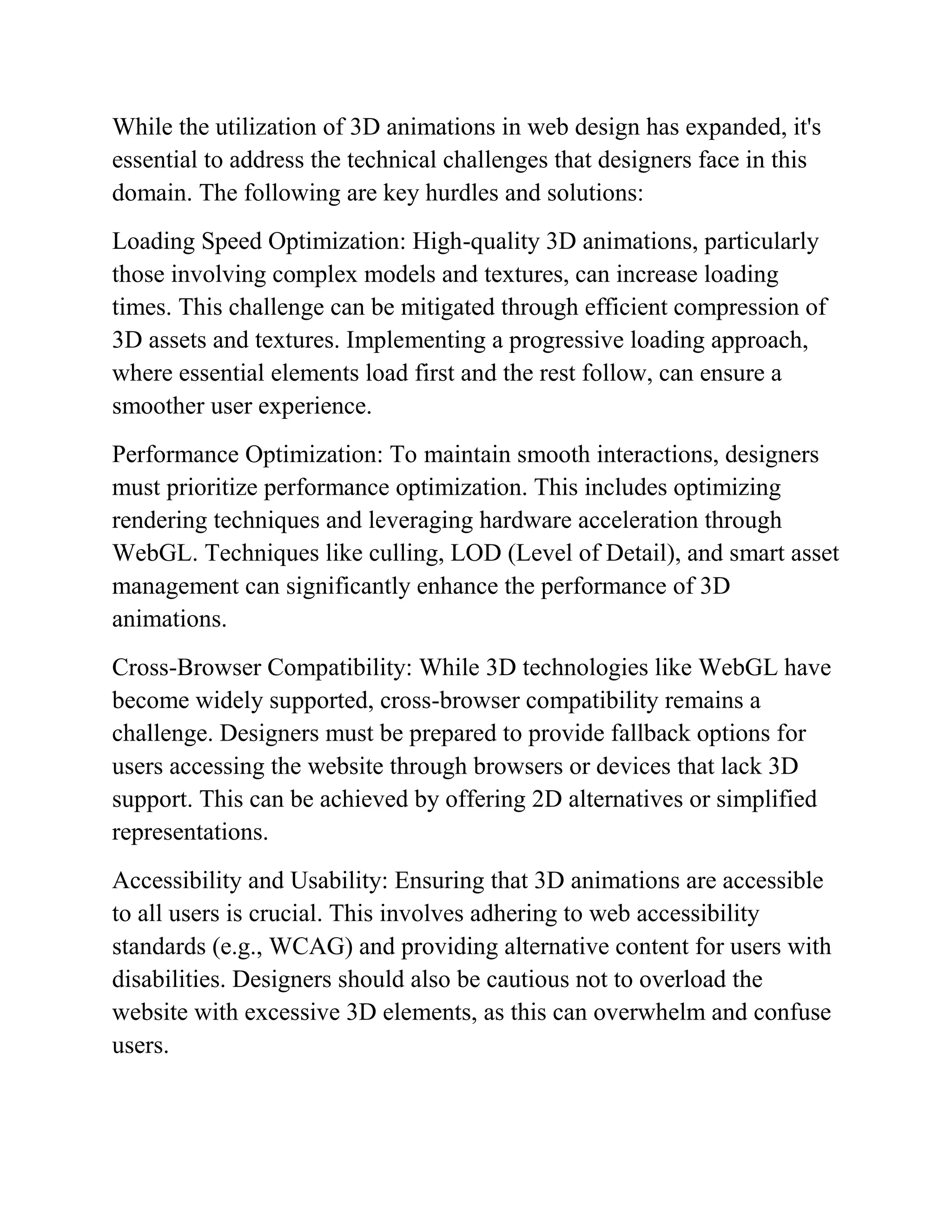 While the utilization of 3D animations in web design has expanded, it's
essential to address the technical challenges that designers face in this
domain. The following are key hurdles and solutions:
Loading Speed Optimization: High-quality 3D animations, particularly
those involving complex models and textures, can increase loading
times. This challenge can be mitigated through efficient compression of
3D assets and textures. Implementing a progressive loading approach,
where essential elements load first and the rest follow, can ensure a
smoother user experience.
Performance Optimization: To maintain smooth interactions, designers
must prioritize performance optimization. This includes optimizing
rendering techniques and leveraging hardware acceleration through
WebGL. Techniques like culling, LOD (Level of Detail), and smart asset
management can significantly enhance the performance of 3D
animations.
Cross-Browser Compatibility: While 3D technologies like WebGL have
become widely supported, cross-browser compatibility remains a
challenge. Designers must be prepared to provide fallback options for
users accessing the website through browsers or devices that lack 3D
support. This can be achieved by offering 2D alternatives or simplified
representations.
Accessibility and Usability: Ensuring that 3D animations are accessible
to all users is crucial. This involves adhering to web accessibility
standards (e.g., WCAG) and providing alternative content for users with
disabilities. Designers should also be cautious not to overload the
website with excessive 3D elements, as this can overwhelm and confuse
users.
 
