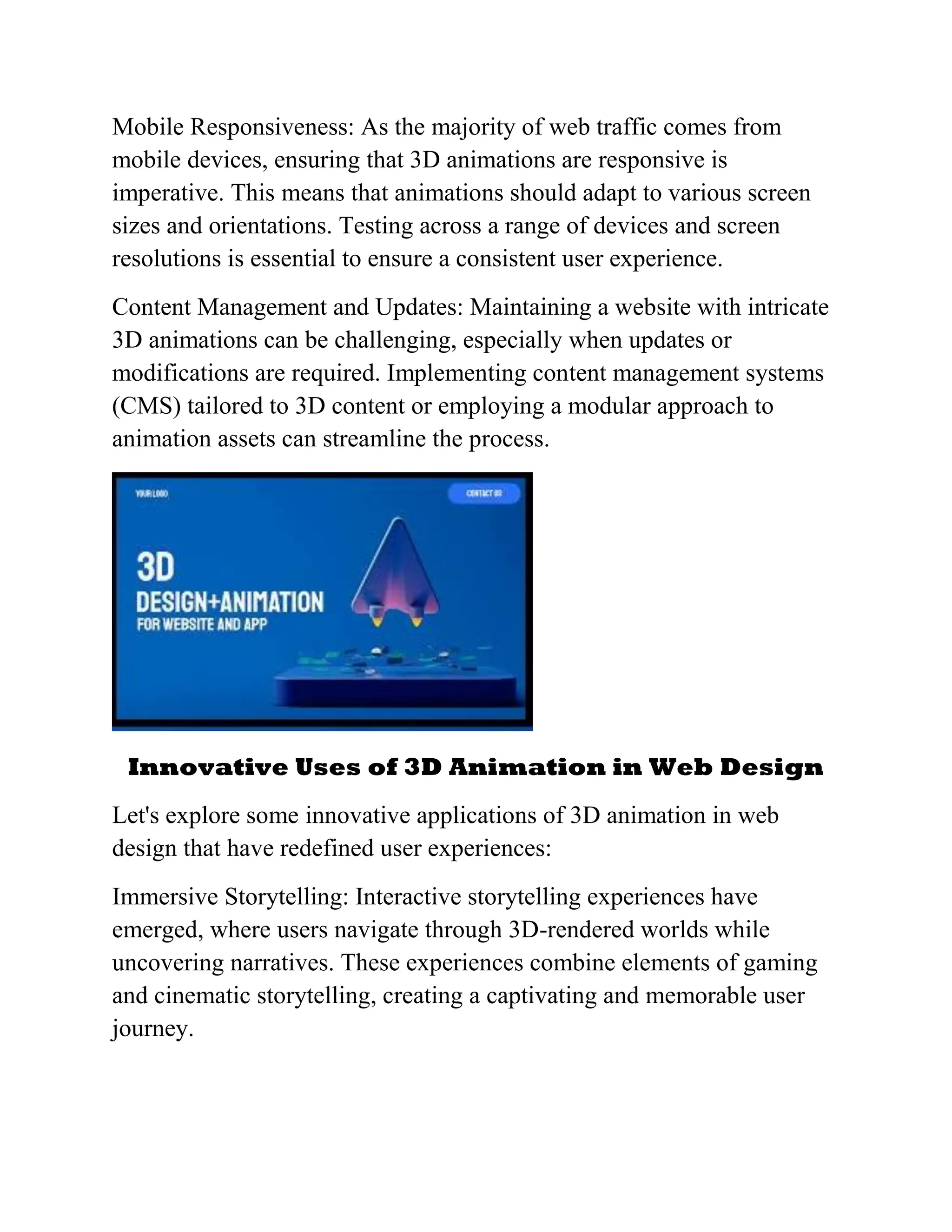 Mobile Responsiveness: As the majority of web traffic comes from
mobile devices, ensuring that 3D animations are responsive is
imperative. This means that animations should adapt to various screen
sizes and orientations. Testing across a range of devices and screen
resolutions is essential to ensure a consistent user experience.
Content Management and Updates: Maintaining a website with intricate
3D animations can be challenging, especially when updates or
modifications are required. Implementing content management systems
(CMS) tailored to 3D content or employing a modular approach to
animation assets can streamline the process.
Innovative Uses of 3D Animation in Web Design
Let's explore some innovative applications of 3D animation in web
design that have redefined user experiences:
Immersive Storytelling: Interactive storytelling experiences have
emerged, where users navigate through 3D-rendered worlds while
uncovering narratives. These experiences combine elements of gaming
and cinematic storytelling, creating a captivating and memorable user
journey.
 