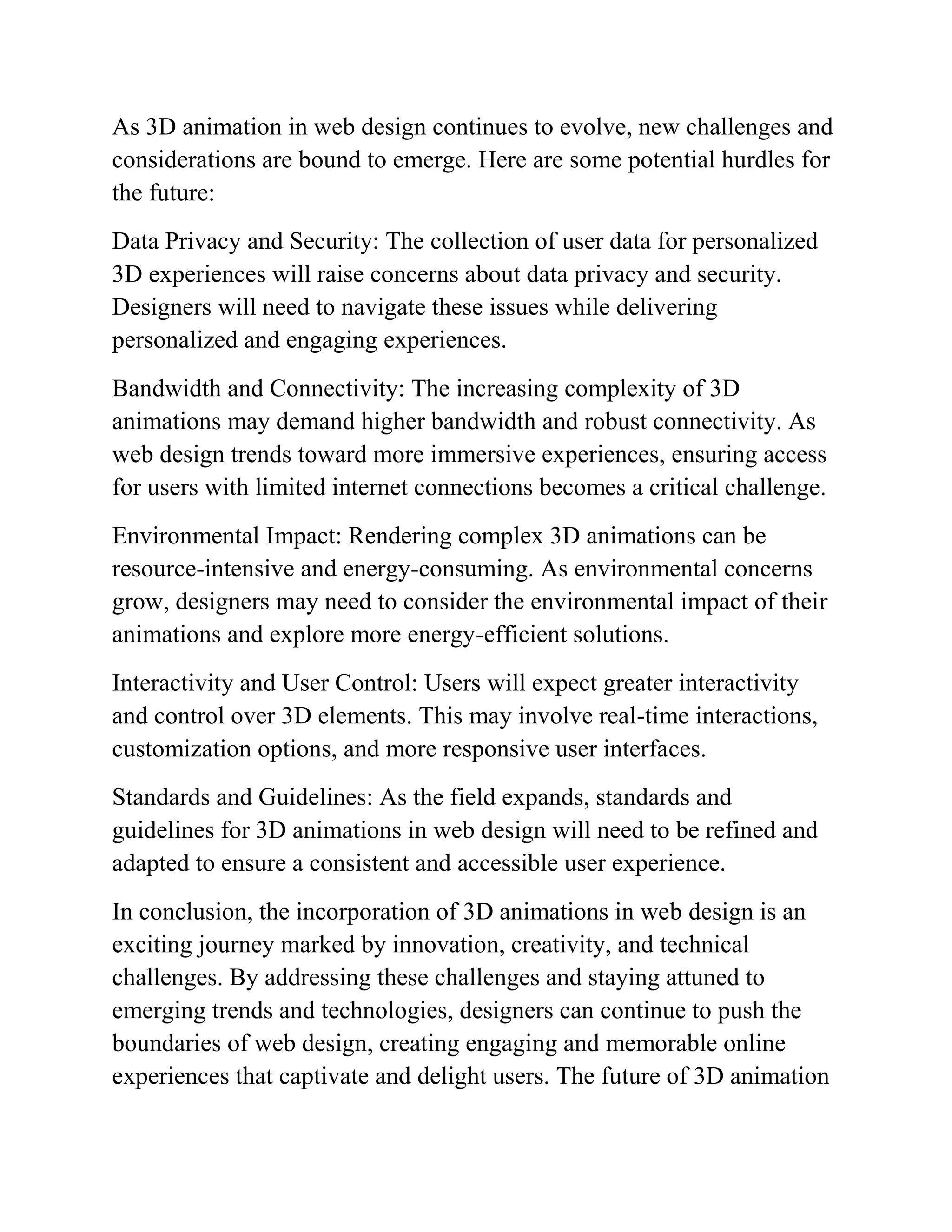 As 3D animation in web design continues to evolve, new challenges and
considerations are bound to emerge. Here are some potential hurdles for
the future:
Data Privacy and Security: The collection of user data for personalized
3D experiences will raise concerns about data privacy and security.
Designers will need to navigate these issues while delivering
personalized and engaging experiences.
Bandwidth and Connectivity: The increasing complexity of 3D
animations may demand higher bandwidth and robust connectivity. As
web design trends toward more immersive experiences, ensuring access
for users with limited internet connections becomes a critical challenge.
Environmental Impact: Rendering complex 3D animations can be
resource-intensive and energy-consuming. As environmental concerns
grow, designers may need to consider the environmental impact of their
animations and explore more energy-efficient solutions.
Interactivity and User Control: Users will expect greater interactivity
and control over 3D elements. This may involve real-time interactions,
customization options, and more responsive user interfaces.
Standards and Guidelines: As the field expands, standards and
guidelines for 3D animations in web design will need to be refined and
adapted to ensure a consistent and accessible user experience.
In conclusion, the incorporation of 3D animations in web design is an
exciting journey marked by innovation, creativity, and technical
challenges. By addressing these challenges and staying attuned to
emerging trends and technologies, designers can continue to push the
boundaries of web design, creating engaging and memorable online
experiences that captivate and delight users. The future of 3D animation
 