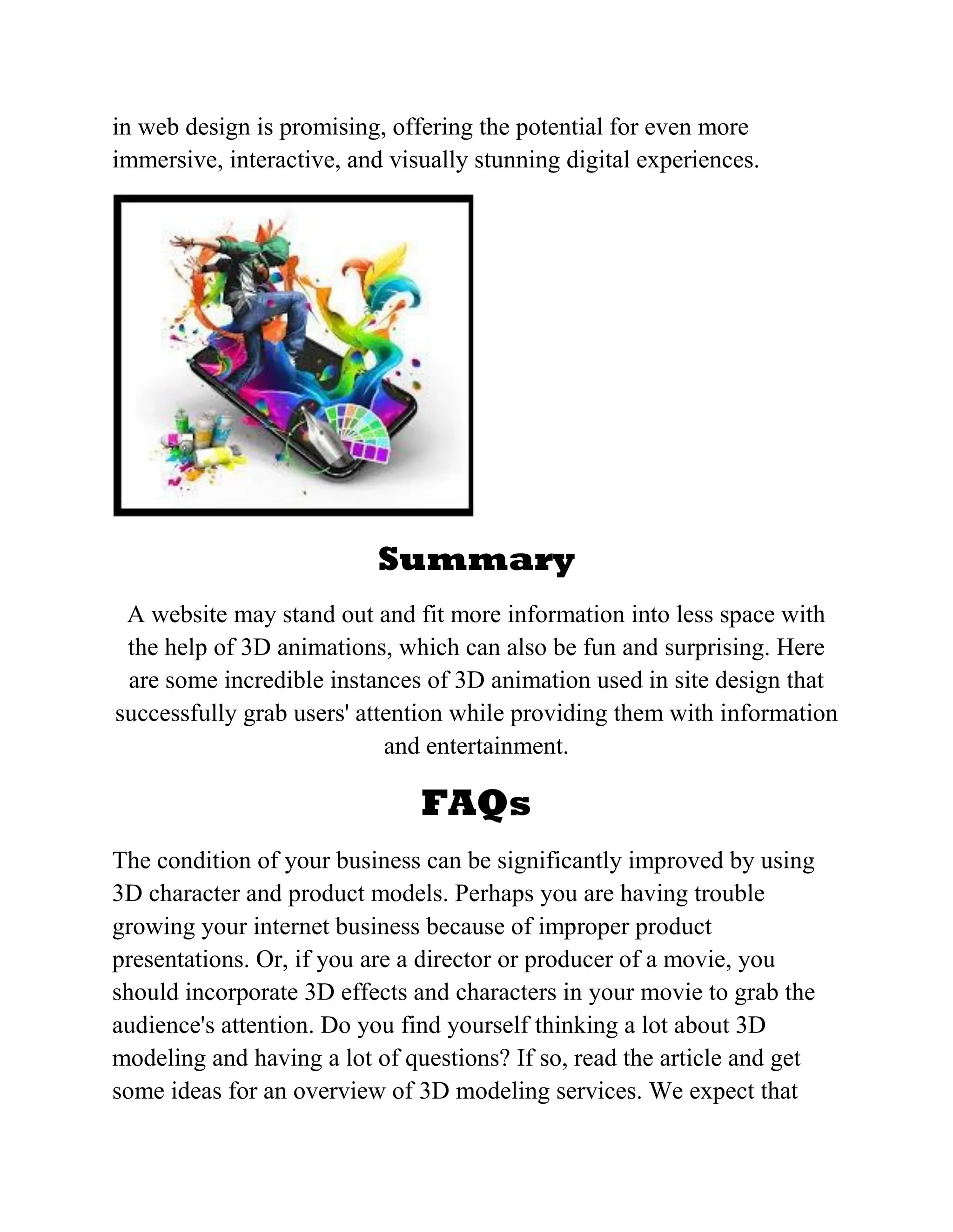 in web design is promising, offering the potential for even more
immersive, interactive, and visually stunning digital experiences.
Summary
A website may stand out and fit more information into less space with
the help of 3D animations, which can also be fun and surprising. Here
are some incredible instances of 3D animation used in site design that
successfully grab users' attention while providing them with information
and entertainment.
FAQs
The condition of your business can be significantly improved by using
3D character and product models. Perhaps you are having trouble
growing your internet business because of improper product
presentations. Or, if you are a director or producer of a movie, you
should incorporate 3D effects and characters in your movie to grab the
audience's attention. Do you find yourself thinking a lot about 3D
modeling and having a lot of questions? If so, read the article and get
some ideas for an overview of 3D modeling services. We expect that
 