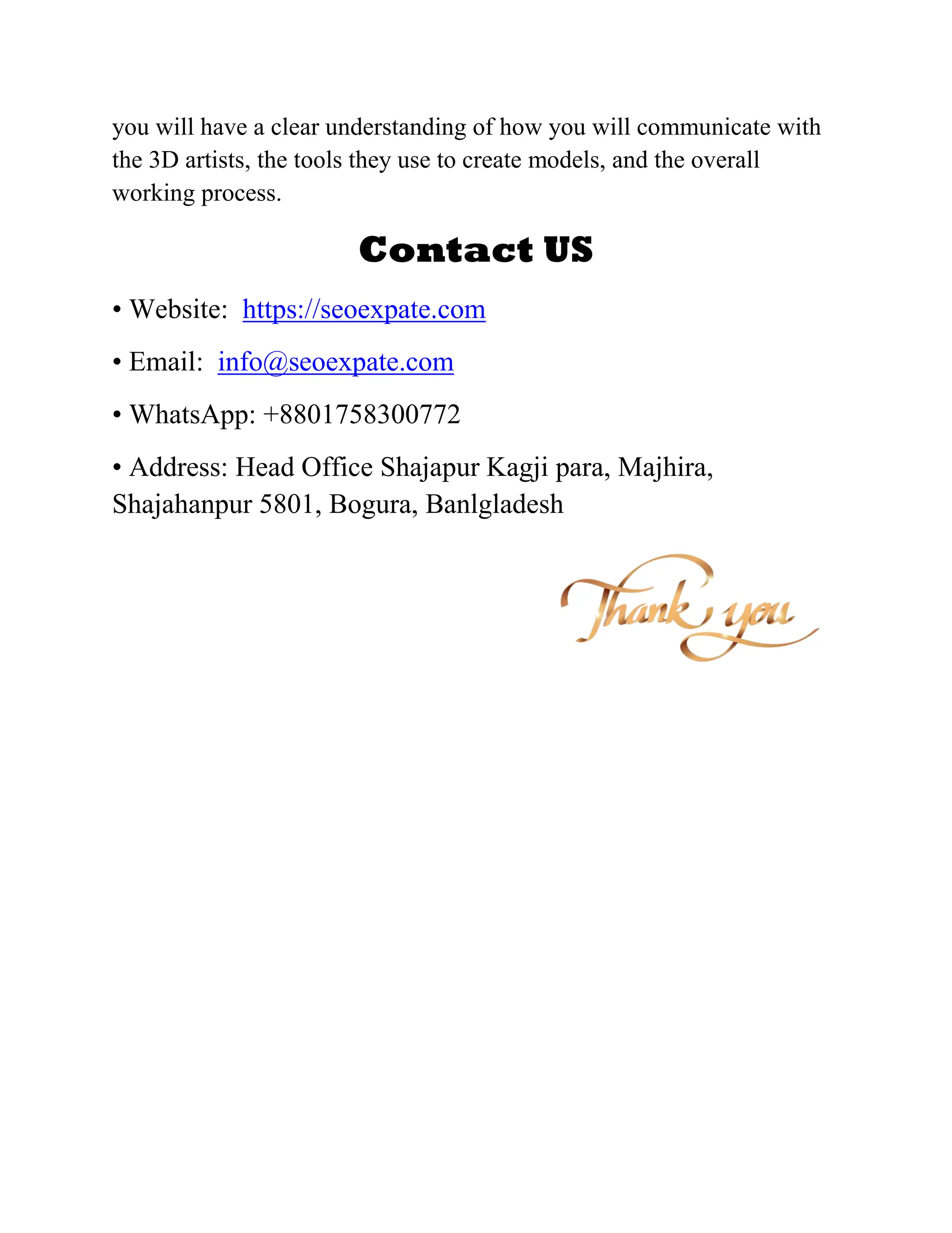 you will have a clear understanding of how you will communicate with
the 3D artists, the tools they use to create models, and the overall
working process.
Contact US
• Website: https://seoexpate.com
• Email: info@seoexpate.com
• WhatsApp: +8801758300772
• Address: Head Office Shajapur Kagji para, Majhira,
Shajahanpur 5801, Bogura, Banlgladesh
 